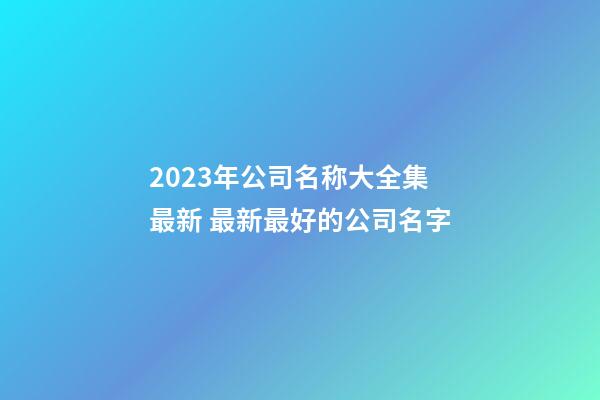 2023年公司名称大全集最新 最新最好的公司名字-第1张-公司起名-玄机派